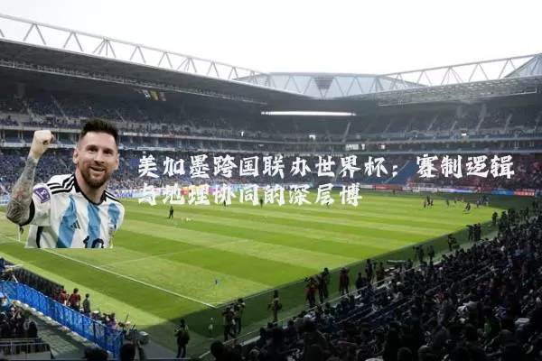 美加墨跨国联办世界杯:赛制逻辑与地理协同的深层博弈