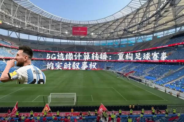 5G边缘计算转播：重构足球赛事的实时叙事权
