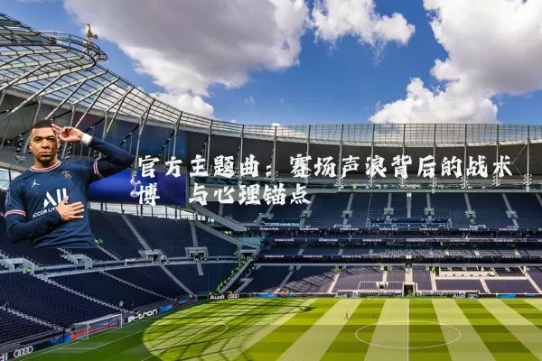 官方主题曲:赛场声浪背后的战术博弈与心理锚点