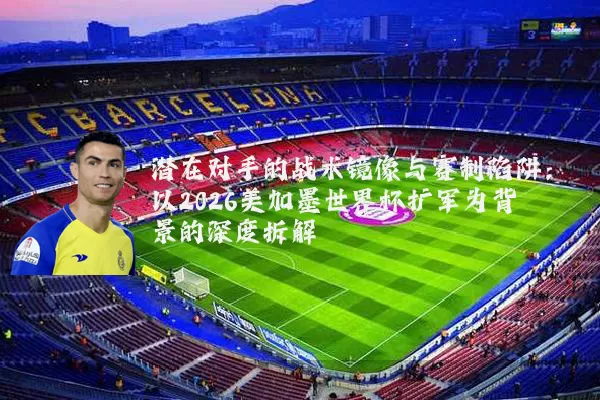 潜在对手的战术镜像与赛制陷阱:以2026美加墨世界杯扩军为背景的深度拆解